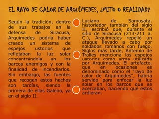 EL RAYO DE CALOR DE ARQUÍMEDES, ¿MITO O REALIDAD?
Según la tradición, dentro      Luciano      de      Samosata,
de sus trabajos en la           historiador también del siglo
                                II, escribió que, durante el
defensa      de     Siracusa,   sitio de Siracusa (213-211 a.
Arquímedes podría haber         C.), Arquímedes repelió un
creado un sistema de            ataque llevado a cabo por
espejos      ustorios    que    soldados romanos con fuego.
                                Siglos más tarde, Antemio de
reflejaban la luz solar         Tralles menciona los espejos
concentrándola      en    los   ustorios como arma utilizada
barcos enemigos y con la        por Arquímedes. El artefacto,
finalidad de incendiarlos.      que      en    ocasiones    es
                                denominado como el "rayo de
Sin embargo, las fuentes        calor de Arquímedes", habría
que recogen estos hechos        servido para enfocar la luz
son tardías, siendo la          solar en los barcos que se
primera de ellas Galeno, ya     acercaban, haciendo que estos
                                ardieran.
en el siglo II.
 
