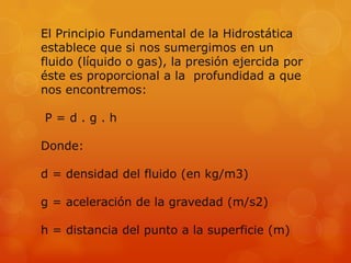 El Principio Fundamental de la Hidrostática
establece que si nos sumergimos en un
fluido (líquido o gas), la presión ejercida por
éste es proporcional a la profundidad a que
nos encontremos:

P=d.g.h

Donde:

d = densidad del fluido (en kg/m3)

g = aceleración de la gravedad (m/s2)

h = distancia del punto a la superficie (m)
 