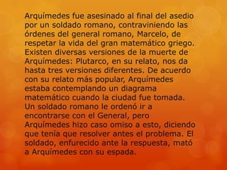 Arquímedes fue asesinado al final del asedio
por un soldado romano, contraviniendo las
órdenes del general romano, Marcelo, de
respetar la vida del gran matemático griego.
Existen diversas versiones de la muerte de
Arquímedes: Plutarco, en su relato, nos da
hasta tres versiones diferentes. De acuerdo
con su relato más popular, Arquímedes
estaba contemplando un diagrama
matemático cuando la ciudad fue tomada.
Un soldado romano le ordenó ir a
encontrarse con el General, pero
Arquímedes hizo caso omiso a esto, diciendo
que tenía que resolver antes el problema. El
soldado, enfurecido ante la respuesta, mató
a Arquímedes con su espada.
 