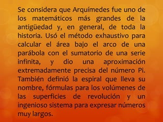 Se considera que Arquímedes fue uno de
los matemáticos más grandes de la
antigüedad y, en general, de toda la
historia. Usó el método exhaustivo para
calcular el área bajo el arco de una
parábola con el sumatorio de una serie
infinita, y dio una aproximación
extremadamente precisa del número Pi.
También definió la espiral que lleva su
nombre, fórmulas para los volúmenes de
las superficies de revolución y un
ingenioso sistema para expresar números
muy largos.
 