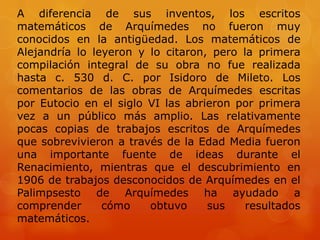 A diferencia de sus inventos, los escritos
matemáticos de Arquímedes no fueron muy
conocidos en la antigüedad. Los matemáticos de
Alejandría lo leyeron y lo citaron, pero la primera
compilación integral de su obra no fue realizada
hasta c. 530 d. C. por Isidoro de Mileto. Los
comentarios de las obras de Arquímedes escritas
por Eutocio en el siglo VI las abrieron por primera
vez a un público más amplio. Las relativamente
pocas copias de trabajos escritos de Arquímedes
que sobrevivieron a través de la Edad Media fueron
una importante fuente de ideas durante el
Renacimiento, mientras que el descubrimiento en
1906 de trabajos desconocidos de Arquímedes en el
Palimpsesto de Arquímedes ha ayudado a
comprender      cómo    obtuvo     sus    resultados
matemáticos.
 