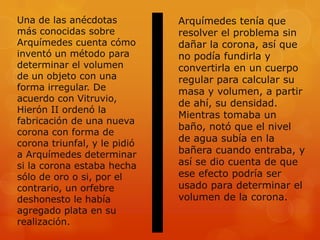 Una de las anécdotas          Arquímedes tenía que
más conocidas sobre           resolver el problema sin
Arquímedes cuenta cómo        dañar la corona, así que
inventó un método para        no podía fundirla y
determinar el volumen         convertirla en un cuerpo
de un objeto con una          regular para calcular su
forma irregular. De           masa y volumen, a partir
acuerdo con Vitruvio,
                              de ahí, su densidad.
Hierón II ordenó la
                              Mientras tomaba un
fabricación de una nueva
                              baño, notó que el nivel
corona con forma de
corona triunfal, y le pidió
                              de agua subía en la
a Arquímedes determinar       bañera cuando entraba, y
si la corona estaba hecha     así se dio cuenta de que
sólo de oro o si, por el      ese efecto podría ser
contrario, un orfebre         usado para determinar el
deshonesto le había           volumen de la corona.
agregado plata en su
realización.
 