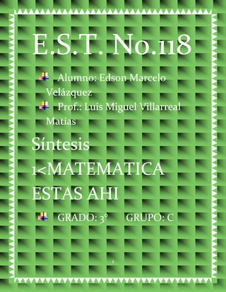 E.S.T. No.118
   Alumno: Edson Marcelo
 Velázquez
   Prof.: Luis Miguel Villarreal
 Matías

Síntesis
1<MATEMATICA
ESTAS AHI
   GRADO: 3°        GRUPO: C



                1
 