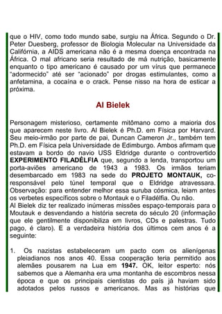 que o HIV, como todo mundo sabe, surgiu na África. Segundo o Dr.
Peter Duesberg, professor de Biologia Molecular na Universidade da
Califórnia, a AIDS americana não é a mesma doença encontrada na
África. O mal africano seria resultado de má nutrição, basicamente
enquanto o tipo americano é causado por um vírus que permanece
“adormecido” até ser “acionado” por drogas estimulantes, como a
anfetamina, a cocaína e o crack. Pense nisso na hora de esticar a
próxima.
Al Bielek
Personagem misterioso, certamente mitômano como a maioria dos
que aparecem neste livro. Al Bielek é Ph.D. em Física por Harvard.
Seu meio-irmão por parte de pai, Duncan Cameron Jr., também tem
Ph.D. em Física pela Universidade de Edimburgo. Ambos afirmam que
estavam a bordo do navio USS Eldridge durante o controvertido
EXPERIMENTO FILADÉLFIA que, segundo a lenda, transportou um
porta-aviões americano de 1943 a 1983. Os irmãos teriam
desembarcado em 1983 na sede do PROJETO MONTAUK, co-
responsável pelo túnel temporal que o Eldridge atravessara.
Observação: para entender melhor essa suruba cósmica, leiam antes
os verbetes específicos sobre o Montauk e o Filadélfia. Ou não.
Al Bielek diz ter realizado inúmeras missões espaço-temporais para o
Moutauk e desvendando a história secreta do século 20 (informação
que ele gentilmente disponibiliza em livros, CDs e palestras. Tudo
pago, é claro). E a verdadeira história dos últimos cem anos é a
seguinte:
1. Os nazistas estabeleceram um pacto com os alienígenas
pleiadianos nos anos 40. Essa cooperação teria permitido aos
alemães pousarem na Lua em 1947. OK, leitor esperto: nós
sabemos que a Alemanha era uma montanha de escombros nessa
época e que os principais cientistas do país já haviam sido
adotados pelos russos e americanos. Mas as histórias que
 