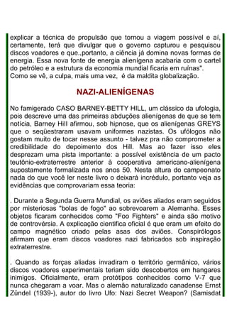 explicar a técnica de propulsão que tornou a viagem possível e aí,
certamente, terá que divulgar que o governo capturou e pesquisou
discos voadores e que.,portanto, a ciência já domina novas formas de
energia. Essa nova fonte de energia alienígena acabaria com o cartel
do petróleo e a estrutura da economia mundial ficaria em ruínas".
Como se vê, a culpa, mais uma vez, é da maldita globalização.
NAZI-ALIENÍGENAS
No famigerado CASO BARNEY-BETTY HILL, um clássico da ufologia,
pois descreve uma das primeiras abduções alienígenas de que se tem
notícia, Barney HiII afirmou, sob hipnose, que os alienígenas GREYS
que o seqüestraram usavam uniformes nazistas. Os ufólogos não
gostam muito de tocar nesse assunto - talvez pra não comprometer a
credibilidade do depoimento dos Hill. Mas ao fazer isso eles
desprezam uma pista importante: a possível existência de um pacto
teutônio-extraterrestre anterior à cooperativa americano-alienígena
supostamente formalizada nos anos 50. Nesta altura do campeonato
nada do que você ler neste livro o deixará incrédulo, portanto veja as
evidências que comprovariam essa teoria:
. Durante a Segunda Guerra Mundial, os aviões aliados eram seguidos
por misteriosas "bolas de fogo" ao sobrevoarem a Alemanha. Esses
objetos ficaram conhecidos como "Foo Fighters" e ainda são motivo
de controvérsia. A explicação cientifica oficial é que eram um efeito do
campo magnético criado pelas asas dos aviões. Conspirólogos
afirmam que eram discos voadores nazi fabricados sob inspiração
extraterrestre.
. Quando as forças aliadas invadiram o território germânico, vários
discos voadores experimentais teriam sido descobertos em hangares
inimigos. Oficialmente, eram protótipos conhecidos como V-7 que
nunca chegaram a voar. Mas o alemão naturalizado canadense Ernst
Zündel (1939-), autor do livro Ufo: Nazi Secret Weapon? (Samisdat
 
