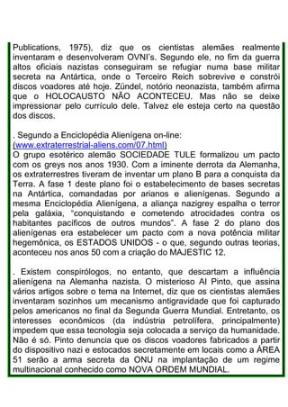 Publications, 1975), diz que os cientistas alemães realmente
inventaram e desenvolveram OVNI’s. Segundo ele, no fim da guerra
altos oficiais nazistas conseguiram se refugiar numa base militar
secreta na Antártica, onde o Terceiro Reich sobrevive e constrói
discos voadores até hoje. Zündel, notório neonazista, também afirma
que o HOLOCAUSTO NÃO ACONTECEU. Mas não se deixe
impressionar pelo currículo dele. Talvez ele esteja certo na questão
dos discos.
. Segundo a Enciclopédia Alienígena on-line:
(www.extraterrestrial-aliens.com/07.html)
O grupo esotérico alemão SOCIEDADE TULE formalizou um pacto
com os greys nos anos 1930. Com a iminente derrota da Alemanha,
os extraterrestres tiveram de inventar um plano B para a conquista da
Terra. A fase 1 deste plano foi o estabelecimento de bases secretas
na Antártica, comandadas por arianos e alienígenas. Segundo a
mesma Enciclopédia Alienígena, a aliança nazigrey espalha o terror
pela galáxia, “conquistando e cometendo atrocidades contra os
habitantes pacíficos de outros mundos”. A fase 2 do plano dos
alienígenas era estabelecer um pacto com a nova potência militar
hegemônica, os ESTADOS UNIDOS - o que, segundo outras teorias,
aconteceu nos anos 50 com a criação do MAJESTIC 12.
. Existem conspirólogos, no entanto, que descartam a influência
alienígena na Alemanha nazista. O misterioso AI Pinto, que assina
vários artigos sobre o tema na Internet, diz que os cientistas alemães
inventaram sozinhos um mecanismo antigravidade que foi capturado
pelos americanos no final da Segunda Guerra Mundial. Entretanto, os
interesses econômicos (da indústria petrolífera, principalmente)
impedem que essa tecnologia seja colocada a serviço da humanidade.
Não é só. Pinto denuncia que os discos voadores fabricados a partir
do dispositivo nazi e estocados secretamente em locais como a ÁREA
51 serão a arma secreta da ONU na implantação de um regime
multinacional conhecido como NOVA ORDEM MUNDIAL.
 