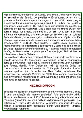 Figura interessante esse tal de Dulles. Seu irmão, John Foster Dulles,
foi secretário de Estado do presidente Eisenhower. Antes disso,
quando os irmãos eram apenas advogados, o escritório deles chegou
a representar a empresa química alemã I.G. Farben em território
americano. Mais tarde, a I.G. Farben seria denunciada por projetar as
câmaras de gás de Auschwitz. Mas é claro que os irmãos Dulles não
sabiam disso. Que idéia. Voltemos à CIA. Em 1944, com a derrota
iminente da Alemanha, o chefe do serviço secreto nazista, coronel
Reinhard Gehlen, inventou um jeito criativo de livrar a própria cara. Ele
ofereceu sua vasta rede de espiões na Europa aos americanos. Mais
precisamente à OSS de Allen Dulles. E Dulles, claro, aceitou. A
Alemanha tinha sido derrotada e começava a Guerra Fria com a União
Soviética. Espiões seriam fundamentais. A ex-rede nazista, rebatizada
de Org, foi literalmente comprada pela CIA, que jogou 200 milhões de
dólares nas mãos de Gehlen.
Conspirólogos dizem que Reinhard Gehlen e sua rede aceleraram a
corrida armamentista, fornecendo informações falsas e exageradas
sobe os comunistas. Isso acabou irritando o presidente John Kennedy
que, furioso, demitiu Allen Dulles em 1961 (o fato de Dulles ter
comandado a frustrada invasão de Cuba pela Baía dos Porcos
também ajudou). Não foi o fim de Allen Dulles, entretanto. Ele
reapareceu na Comissão Warren, em 1963. Isso mesmo: a comissão
que investigou o assassinato de John Kennedy e jurou por Deus que
não havia conspiração na jogada.
NECRONOMICON
Segundo os ocultistas, o Necronomicon ou o Livro dos Nomes Mortos,
é uma compilação de "nomes proibidos” feita pelo árabe Abdul
Alhazred em Damasco, em 750. O livro é uma longa lista de entidades
cósmicas (demônios, se você preferir) extremamente poderosas que
habitaram a Terra antes do homem. A simples pronuncia dos seus
nomes é suficiente para invocá-las. Tente você mesmo: Cthulhu,
Nyarlathotop, Azathoth.
 