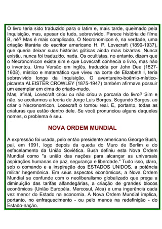 O livro teria sido traduzido para o latim e, mais tarde, queimado pela
Inquisição, mas, apesar de tudo, sobrevivido. Parece história de filme
B, né? Mas é mais complicado. O Necronomicon é, na verdade, uma
criação literária do escritor americano H. P. Lovecraft (1890-1937),
que queria deixar suas histórias góticas ainda mais bizarras. Nunca
existiu, nunca foi traduzido, nada. Os ocultistas, no entanto, dizem que
o Necronomicon existe sim e que Lovecraft conhecia o livro, mas não
o inventou. Uma Versão em inglês, traduzida por John Dee (1527-
1608), místico e matemático que viveu na corte de Elizabeth I, teria
sobrevivido longe da Inquisição. O aventureiro-boêmio-místico-
picareta ALEISTER CROWLEY (1875-1947) também afirmava possuir
um exemplar em cima do criado-mudo.
Mas, afinal, Lovecraft criou ou não criou a porcaria do livro? Sim e
não, se aceitarmos a teoria de Jorge Luis Borges. Segundo Borges, ao
criar o Necronomicon, Locecraft o tornou real. E, portanto, todas as
criaturas que estão dentro dele. Se você pronunciou alguns daqueles
nomes, o problema é seu.
NOVA ORDEM MUNDIAL
A expressão foi usada, pelo então presidente americano George Bush,
pai, em 1991, logo depois da queda do Muro de Berlim e do
esfacelamento da União Soviética. Bush definiu esta Nova Ordem
Mundial como "a união das nações para alcançar as universais
aspirações humanas de paz, segurança e liberdade." Tudo isso, claro,
sob o comando e a inspiração dos ESTADOS UNIDOS, a potência
militar hegemônica. Em seus aspectos econômicos, a Nova Ordem
Mundial se confunde com o neoliberalismo globalizado que prega a
diminuição das tarifas alfandegárias, a criação de grandes blocos
econômicos (União Européia, Mercosul, Alca) e uma ingerência cada
vez menor do Estado na economia. A Nova Ordem Mundial implica,
portanto, no enfraquecimento - ou pelo menos na redefinição - do
Estado-nação.
 