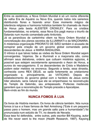 Entre os esotéricos, a Nova Ordem Mundial é só um nome diferente
da velha Era de Aquário ou Nova Era, quando todos nós sairemos
distribuindo flores e fazendo amor Esse momento mágico de
tolerância religiosa e harmonia holística também foi chamado de Aeon
de Horus pela besta ALEISTER CROWLEY. Para os cristãos
fundamentalistas, no entanto, essa Nova Era pagã marca o triunfo de
Satanás num mundo comandado pelo Anticristo.
Já os paranóicos de carteirinha vêem na Nova Ordem Mundial a
concretização dos planos secretos da ILLUMINATI e da MAÇONARIA.
A misteriosa organização PRIORATO DE SIÃO também é acusada de
conspirar pela criação de um governo global comandado pelos
descendentes de Jesus e MARIA MADALENA.
O irônico é que talvez todas as visões da Nova Ordem Mundial sejam
convergentes. Vejamos. Se a lIIuminati e a maçonaria são, como
afirmam seus detratores, ordens que cultuam mistérios egípcios, é
possível que estejam secretamente apressando o Aeon de Horus, a
aurora do neo-paganismo. E os descendentes de Cristo e Madalena
podem estar metidos na encrenca. Segundo a lenda, essa dinastia,
conhecida como REX DEUS, se opõe fortemente ao cristianismo
organizado e, principalmente, ao VATICANO. Depois do
estabelecimento do governo global com o herdeiro de Jesus como
líder absoluto, seria natural que ele se empenhasse na reconstrução
do Templo de Salomão, seu antepassado. Profecias medievais
garantem que a reconstrução do Templo precede o Apocalipse.
Bem-vindo ao fim do mundo.
NUNCA FOMOS À LUA
Os livros de História mentem. Os livros de ciência também. Nós nunca
fomos à lua e a frase famosa de Neil Armstrong ("Este é um pequeno
passo para o homem, mas um grande salto para a humanidade") foi
pronunciada num estúdio de TV, no deserto de Nevada.
Essa tese foi defendida, entre outros, pelo escritor Bill Kaysing, autor
de We never went to the moon (Health Research, 1997). Kaysing
 