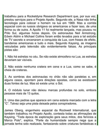 trabalhou para a Rocketdyne Research Department que, por sua vez,
prestou serviços para o Projeto Apollo. Segundo ele, a Nasa não tinha
tecnologia para colocar o homem na lua em 1969. Mas a corrida
espacial com os russos obrigava os americanos a fazer isso, de uma
forma ou de outra. A ApoIlo 11 foi realmente lançada, mas pousou no
Pólo Sul, algumas horas depois. Os astronautas Neil Armstrong,
Edwin Aldrin e Michael Collins foram então levados para a tal estúdio
de TV secreto e encenaram a conquista da Lua, com frases de efeito,
bandeiras americanas e tudo o mais. Segundo Kaysing, as imagens
veiculadas pela televisão são evidentemente falsas. As principais
pistas são:
1. Não há estrelas no céu. Se não existe atmosfera na Lua, as estrelas
deveriam ser visíveis.
2. Não existe nenhuma cratera em cena e a Lua, como se sabe, é
cheia de crateras.
3. As sombras dos astronautas no chão não são paralelas e, em
alguns casos, apontam para direções opostas, como se existissem
duas fontes de luz. Mas só existe uma: o Sol.
4. O módulo lunar não deixou marcas profundas no solo, embora
pesasse mais de 13 quilos.
5. Uma das pedras que aparece em cena estaria marcada com a letra
"C”. Talvez seja uma pista deixada pelos conspiradores.
James Oberg, engenheiro espacial da Rockwell lnternational, que
também trabalhou no Projeto Apollo, contesta todas as afirmações de
Kaysing. "Toda época de exploração gera seus mitos, dos fenícios a
Marco Polo", explica. "Parte da humanidade sempre nega que a
jornada tenha sido realizada, fantasiando sobre criaturas fantásticas e
 
