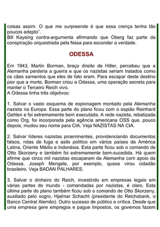 coisas assim. O que me surpreende é que essa crença tenha tão
poucos adepto”.
Bill Kaysing contra-argumenta afirmando que Oberg faz parte da
conspiração orquestrada pela Nasa para esconder a verdade.
ODESSA
Em 1943, Martin Borman, braço direito de Hitler, percebeu que a
Alemanha perderia a guerra e que os nazistas seriam tratados como
os cães sarnentos que eles de fato eram. Para escapar deste destino
pior que a morte, Borman criou a Odessa, uma operação secreta para
manter o Terceiro Reich vivo.
A Odessa tinha três objetivos:
1. Salvar o vasto esquema de espionagem montado pela Alemanha
nazista na Europa. Essa parte do plano ficou com o espião Reinhard
Gehlen e foi extremamente bem executada. A rede nazista, rebatizada
como Org, foi incorporada pela agência americana OSS que, pouco
depois, mudou seu nome para CIA. Veja NAZISTAS NA CIA.
2. Salvar líderes nazistas proeminentes, providenciando documentos
falsos, rotas de fuga e asilo político em vários países da América
Latina, Oriente Médio e Indonésia. Esta parte ficou sob o comando de
Otto Skorzeny e também foi extremamente bem-sucedida. Há quem
afirme que cinco mil nazistas escaparam da Alemanha com apoio da
Odessa. Joseph Mengele, por exemplo, quase virou cidadão
brasileiro. Veja BADAN PALHARES.
3. Salvar o dinheiro do Reich, investindo em empresas legais em
várias partes do mundo - comandadas por nazistas, é claro. Esta
última parte do plano também ficou sob o comando de Otto Skorzeny,
auxiliado pelo sogro, Hjalmar Schacht (presidente do Reichsbank, o
Banco Central Alemão). Outro sucesso de público e crítica. Desde que
uma empresa gere empregos e pague Impostos, os governos fazem
 