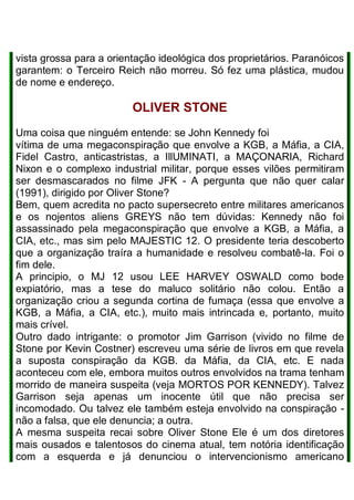 vista grossa para a orientação ideológica dos proprietários. Paranóicos
garantem: o Terceiro Reich não morreu. Só fez uma plástica, mudou
de nome e endereço.
OLIVER STONE
Uma coisa que ninguém entende: se John Kennedy foi
vítima de uma megaconspiração que envolve a KGB, a Máfia, a CIA,
Fidel Castro, anticastristas, a IllUMINATI, a MAÇONARIA, Richard
Nixon e o complexo industrial militar, porque esses vilões permitiram
ser desmascarados no filme JFK - A pergunta que não quer calar
(1991), dirigido por Oliver Stone?
Bem, quem acredita no pacto supersecreto entre militares americanos
e os nojentos aliens GREYS não tem dúvidas: Kennedy não foi
assassinado pela megaconspiração que envolve a KGB, a Máfia, a
CIA, etc., mas sim pelo MAJESTIC 12. O presidente teria descoberto
que a organização traíra a humanidade e resolveu combatê-la. Foi o
fim dele.
A principio, o MJ 12 usou LEE HARVEY OSWALD como bode
expiatório, mas a tese do maluco solitário não colou. Então a
organização criou a segunda cortina de fumaça (essa que envolve a
KGB, a Máfia, a CIA, etc.), muito mais intrincada e, portanto, muito
mais crível.
Outro dado intrigante: o promotor Jim Garrison (vivido no filme de
Stone por Kevin Costner) escreveu uma série de livros em que revela
a suposta conspiração da KGB. da Máfia, da CIA, etc. E nada
aconteceu com ele, embora muitos outros envolvidos na trama tenham
morrido de maneira suspeita (veja MORTOS POR KENNEDY). Talvez
Garrison seja apenas um inocente útil que não precisa ser
incomodado. Ou talvez ele também esteja envolvido na conspiração -
não a falsa, que ele denuncia; a outra.
A mesma suspeita recai sobre Oliver Stone Ele é um dos diretores
mais ousados e talentosos do cinema atual, tem notória identificação
com a esquerda e já denunciou o intervencionismo americano
 