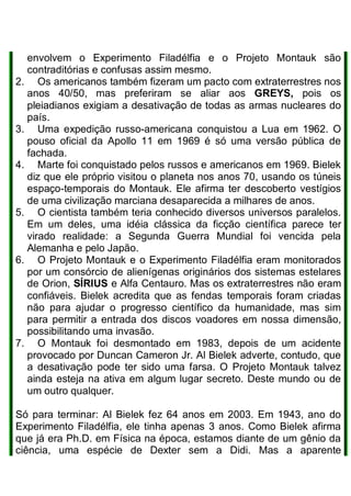 envolvem o Experimento Filadélfia e o Projeto Montauk são
contraditórias e confusas assim mesmo.
2. Os americanos também fizeram um pacto com extraterrestres nos
anos 40/50, mas preferiram se aliar aos GREYS, pois os
pleiadianos exigiam a desativação de todas as armas nucleares do
país.
3. Uma expedição russo-americana conquistou a Lua em 1962. O
pouso oficial da Apollo 11 em 1969 é só uma versão pública de
fachada.
4. Marte foi conquistado pelos russos e americanos em 1969. Bielek
diz que ele próprio visitou o planeta nos anos 70, usando os túneis
espaço-temporais do Montauk. Ele afirma ter descoberto vestígios
de uma civilização marciana desaparecida a milhares de anos.
5. O cientista também teria conhecido diversos universos paralelos.
Em um deles, uma idéia clássica da ficção científica parece ter
virado realidade: a Segunda Guerra Mundial foi vencida pela
Alemanha e pelo Japão.
6. O Projeto Montauk e o Experimento Filadélfia eram monitorados
por um consórcio de alienígenas originários dos sistemas estelares
de Orion, SÍRIUS e Alfa Centauro. Mas os extraterrestres não eram
confiáveis. Bielek acredita que as fendas temporais foram criadas
não para ajudar o progresso científico da humanidade, mas sim
para permitir a entrada dos discos voadores em nossa dimensão,
possibilitando uma invasão.
7. O Montauk foi desmontado em 1983, depois de um acidente
provocado por Duncan Cameron Jr. Al Bielek adverte, contudo, que
a desativação pode ter sido uma farsa. O Projeto Montauk talvez
ainda esteja na ativa em algum lugar secreto. Deste mundo ou de
um outro qualquer.
Só para terminar: Al Bielek fez 64 anos em 2003. Em 1943, ano do
Experimento Filadélfia, ele tinha apenas 3 anos. Como Bielek afirma
que já era Ph.D. em Física na época, estamos diante de um gênio da
ciência, uma espécie de Dexter sem a Didi. Mas a aparente
 