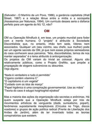 (Salvador - O Martírio de um Povo, 1986), a ganância capitalista (Wall
Street, 1987) e a relação tênue entre a mídia e a sociopatia
(Assassinos por Natureza, 1994). Um currículo desses seria o disfarce
perfeito para um agente do MJ 12, não?
OM
OM ou Operação Mindfuck é, em tese, um projeto mundial para foder
com a mente humana. O “projeto” é atribuído à Sociedade
Discordialista que, no entanto, nhão tem sede, líderes nem
associados. Qualquer um (seu vizinho, seu chefe, sua mulher) pode
ser um agente secreto da OM, já que nem esses próprios semeadores
do caos conhecem seus parceiros. “Nós, discordialistas, temos de nos
manter separados” é o lema atribuído à antiorganização.
Os projetos da OM variam do trivial ao colossal. Alguns são
relativamente públicos, como o Projeto Grafitto, que propõe a
propagação de slogans subversivos ou absurdos.
Veja alguns:
“Nada é verdadeiro e tudo é permitido”
“Cigarro contém vitamina C”
“O capitalismo é um vegetal”
“Cuidado com os idos de março”
“Papel higiênico é uma conspiração governamental. Use as mãos”
“Teoria do caos é sdugoi hoighioghtd eijraksd”
Mas a maioria das ações da organização são secretas e anônimas. Há
quem suspeite que a Operação Mindfuck esteja por trás de
movimentos artísticos de vanguarda (dadá, surrealismo, popart),
fenômenos supostamente inexplicáveis (Círculos no Trigo, discos
voadores) e grupos de ação política radical (Frente de Libertação dos
Anões de Jardim), além de ter inventado todas as teorias
conspiratórias que existem.
 