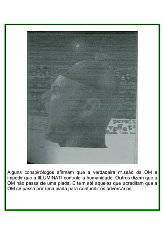 Alguns conspirólogos afirmam que a verdadeira missão da OM é
impedir que a IlLUMINATI controle a humanidade. Outros dizem que a
OM não passa de uma piada. E tem até aqueles que acreditam que a
OM se passa por uma piada para confundir os adversários.
 