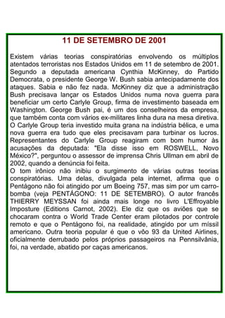 11 DE SETEMBRO DE 2001
Existem várias teorias conspiratórias envolvendo os múltiplos
atentados terroristas nos Estados Unidos em 11 de setembro de 2001.
Segundo a deputada americana Cynthia McKinney, do Partido
Democrata, o presidente George W. Bush sabia antecipadamente dos
ataques. Sabia e não fez nada. McKinney diz que a administração
Bush precisava lançar os Estados Unidos numa nova guerra para
beneficiar um certo Carlyle Group, firma de investimento baseada em
Washington. George Bush pai, é um dos conselheiros da empresa,
que também conta com vários ex-militares linha dura na mesa diretiva.
O Carlyle Group teria investido muita grana na indústria bélica, e uma
nova guerra era tudo que eles precisavam para turbinar os lucros.
Representantes do Carlyle Group reagiram com bom humor às
acusações da deputada: "Ela disse isso em ROSWELL, Novo
México?", perguntou o assessor de imprensa Chris Ullman em abril de
2002, quando a denúncia foi feita.
O tom irônico não inibiu o surgimento de várias outras teorias
conspiratórias. Uma delas, divulgada pela internet, afirma que o
Pentágono não foi atingido por um Boeing 757, mas sim por um carro-
bomba (veja PENTÁGONO: 11 DE SETEMBRO). O autor francês
THIERRY MEYSSAN foi ainda mais longe no livro L'Effroyable
Imposture (Editions Carnot, 2002). Ele diz que os aviões que se
chocaram contra o World Trade Center eram pilotados por controle
remoto e que o Pentágono foi, na realidade, atingido por um míssil
americano. Outra teoria popular é que o vôo 93 da United Airlines,
oficialmente derrubado pelos próprios passageiros na Pennsilvânia,
foi, na verdade, abatido por caças americanos.
 