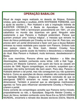 OPERAÇÃO BABALON
Ritual de magia negra realizado no deserto de Mojave, Estados
Unidos, pelo cientista e ocultista JOHN WHITESIDE PARSONS, com
a ajuda do escritor L. Ron Hubbard e sob a inspiração indireta de
ALEISTER CROWLEY, a Besta do Apocalipse. Os trabalhos
começaram em 1946 e terminaram possivelmente em 1941, um ano
cabalístico no mundo das bizarrices em geral. Ninguém sabe
exatamente o que Parsons e Hubbard pretendiam. Parece que
queriam produzir uma “criança mágica”, o messias que reinaria no
Aeon de Horus profetizado por Crowley no livro Liber AI. Para isso, era
preciso abrir um portal dimensional e fazer com que a deusa Babalon
entrasse na nossa realidade para copular com Parsons. Embora tudo
isso pareça roteiro de filme trash, Aleister Crowley ficou
assustadissimo quando soube da história e desautorizou a realização
do ritual. Mas Parsom e Hubbard, muito teimosos, desobedeceram a
Besta.
Em suas memórias, Parsons afirma que Babalon - a Mãe das
Abominações, também conhecida como Ishtar, Lilith e Kali Yuga -
encarnou em Marjorie Cameron, com quem ele havia se casado em
outubro de 1946. Alguns conspirólogos, no entanto, suspeitam que a
operação não tenha terminado tão bem assim. Para eles, Parsons e
Hubbard abriram o tal portal, mas não conseguiram (ou não quiseram)
fechá-lo. Como as aparições de discos voadores são contemporâneas
da Operação Babalon, chegou-se à brilhante conclusão de que os
alienígenas GREYS entraram no nosso mundo pela tal fenda
dimensional. Também é possível que os alienígenas mantivessem
agentes na Terra para influenciar secretamente Crowley e Parsons a
criarem o portal.
Outra corrente de conspirólogos acredita que Parsons tenha iniciado,
propositalmente ou não, o Apocalipse. Segundo Aleister Crowley, o
Aeon de Horus, também conhecido como Nova Era ou NOVA ORDEM
MUNDIAL, encerraria o reinado dos deuses escravos (Osíris, Maomé,
 