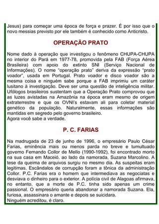 Jesus) para começar uma época de força e prazer. É por isso que o
novo messias previsto por ele também é conhecido como Anticristo.
OPERAÇÃO PRATO
Nome dado à operação que investigou o fenômeno CHUPA-CHUPA
no interior do Pará em 1977-78, promovida pela FAB (Força Aérea
Brasileira) com apoio do extinto SNI (Serviço Nacional de
Informações). O nome “operação prato” deriva da expressão “prato
voador”, usada em Portugal. Prato voador e disco voador são a
mesma coisa e ninguém sabe porque a FAB imprimiu um caráter
lusitano à investigação. Deve ser uma questão de inteligência militar.
Ufólogos brasileiros sustentam que a Operação Prato comprovou que
as luzes avistadas na Amazônia na época eram mesmo de origem
extraterrestre e que os OVNI’s estavam ali para coletar material
genético da população. Naturalmente, essas informações são
mantidas em segredo pelo governo brasileiro.
Agora você sabe a verdade.
P. C. FARIAS
Na madrugada de 23 de junho de 1996, o empresário Paulo César
Farias, eminência mais ou menos parda no breve e tumultuado
governo Fernando Collor de MeIlo (1990-1992), foi encontrado morto
na sua casa em Maceió. ao lado da namorada, Suzana Marcolino. A
tese da queima de arquivos surgiu no mesmo dia. As suspeitas eram
legitimas. Escândalos de corrupção foram a tônica da administração
Collor. P.C. Farias era o homem que intermediava as negociatas e
desviava o dinheiro para o exterior. A polícia civil de Alagoas afirmava,
no entanto, que a morte de P.C. tinha sido apenas um crime
passional. O empresário queria abandonar a namorada Suzana. Ela,
furiosa, assassinara o amante e depois se suicidara.
Ninguém acreditou, é claro.
 