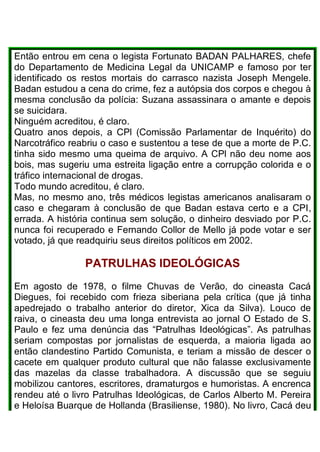 Então entrou em cena o legista Fortunato BADAN PALHARES, chefe
do Departamento de Medicina Legal da UNICAMP e famoso por ter
identificado os restos mortais do carrasco nazista Joseph Mengele.
Badan estudou a cena do crime, fez a autópsia dos corpos e chegou à
mesma conclusão da polícia: Suzana assassinara o amante e depois
se suicidara.
Ninguém acreditou, é claro.
Quatro anos depois, a CPl (Comissão Parlamentar de Inquérito) do
Narcotráfico reabriu o caso e sustentou a tese de que a morte de P.C.
tinha sido mesmo uma queima de arquivo. A CPl não deu nome aos
bois, mas sugeriu uma estreita ligação entre a corrupção colorida e o
tráfico internacional de drogas.
Todo mundo acreditou, é claro.
Mas, no mesmo ano, três médicos legistas americanos analisaram o
caso e chegaram à conclusão de que Badan estava certo e a CPI,
errada. A história continua sem solução, o dinheiro desviado por P.C.
nunca foi recuperado e Fernando Collor de Mello já pode votar e ser
votado, já que readquiriu seus direitos políticos em 2002.
PATRULHAS IDEOLÓGICAS
Em agosto de 1978, o filme Chuvas de Verão, do cineasta Cacá
Diegues, foi recebido com frieza siberiana pela crítica (que já tinha
apedrejado o trabalho anterior do diretor, Xica da Silva). Louco de
raiva, o cineasta deu uma longa entrevista ao jornal O Estado de S.
Paulo e fez uma denúncia das “Patrulhas Ideológicas”. As patrulhas
seriam compostas por jornalistas de esquerda, a maioria ligada ao
então clandestino Partido Comunista, e teriam a missão de descer o
cacete em qualquer produto cultural que não falasse exclusivamente
das mazelas da classe trabalhadora. A discussão que se seguiu
mobilizou cantores, escritores, dramaturgos e humoristas. A encrenca
rendeu até o livro Patrulhas Ideológicas, de Carlos Alberto M. Pereira
e Heloísa Buarque de Hollanda (Brasiliense, 1980). No livro, Cacá deu
 