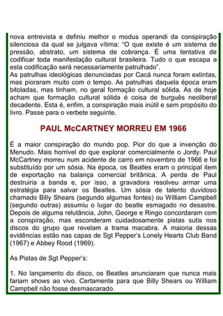 nova entrevista e definiu melhor o modus operandi da conspiração
silenciosa da qual se julgava vítima: “O que existe é um sistema de
pressão, abstrato, um sistema de cobrança. É uma tentativa de
codificar toda manifestação cultural brasileira. Tudo o que escapa a
esta codificação será necessariamente patrulhado”.
As patrulhas ideológicas denunciadas por Cacá nunca foram extintas,
mas pioraram muito com o tempo. As patrulhas daquela época eram
bitoladas, mas tinham, no geral formação cultural sólida. As de hoje
acham que formação cultural sólida é coisa de burguês neoliberal
decadente. Esta é, enfim, a conspiração mais inútil e sem propósito do
livro. Passe para o verbete seguinte.
PAUL McCARTNEY MORREU EM 1966
É a maior conspiração do mundo pop. Pior do que a invenção do
Menudo. Mais horrível do que explorar comercialmente o Jordy. Paul
McCartney morreu num acidente de carro em novembro de 1966 e foi
substituído por um sósia. Na época, os Beatles eram o principal item
de exportação na balança comercial britânica. A perda de Paul
destruiria a banda e, por isso, a gravadora resolveu armar uma
estratégia para salvar os Beatles. Um sósia de talento duvidoso
chamado Billy Shears (segundo algumas fontes) ou William Campbell
(segundo outras) assumiu o lugar do beatle esmagado no desastre.
Depois de alguma relutância, John, George e Ringo concordaram com
a conspiração, mas esconderam cuidadosamente pistas sutis nos
discos do grupo que revelam a trama macabra. A maioria dessas
evidências estão nas capas de Sgt Pepper’s Lonely Hearts Club Band
(1967) e Abbey Rood (1969).
As Pistas de Sgt Pepper’s:
1. No lançamento do disco, os Beatles anunciaram que nunca mais
fariam shows ao vivo. Certamente para que Billy Shears ou William
Campbell não fosse desmascarado.
 