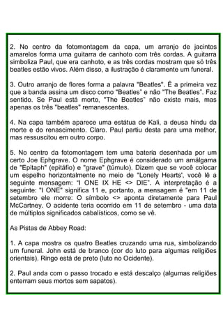 2. No centro da fotomontagem da capa, um arranjo de jacintos
amarelos forma uma guitarra de canhoto com três cordas. A guitarra
simboliza Paul, que era canhoto, e as três cordas mostram que só três
beatles estão vivos. Além disso, a ilustração é claramente um funeral.
3. Outro arranjo de flores forma a palavra "Beatles". É a primeira vez
que a banda assina um disco como "Beatles” e não "The Beatles”. Faz
sentido. Se Paul está morto, "The Beatles” não existe mais, mas
apenas os três "beatles" remanescentes.
4. Na capa também aparece uma estátua de Kali, a deusa hindu da
morte e do renascimento. Claro. Paul partiu desta para uma melhor,
mas ressuscitou em outro corpo.
5. No centro da fotomontagem tem uma bateria desenhada por um
certo Joe Ephgrave. O nome Ephgrave é considerado um amálgama
de "Epitaph" (epitáfio) e "grave" (túmulo). Dizem que se você colocar
um espelho horizontalmente no meio de "Lonely Hearts', você lê a
seguinte mensagem: “I ONE IX HE <> DIE”. A interpretação é a
seguinte: "I ONE" significa 11 e, portanto, a mensagem é "em 11 de
setembro ele morre: O símbolo <> aponta diretamente para Paul
McCartney. O acidente teria ocorrido em 11 de setembro - uma data
de múltiplos significados cabalísticos, como se vê.
As Pistas de Abbey Road:
1. A capa mostra os quatro Beatles cruzando uma rua, simbolizando
um funeral. John está de branco (cor do luto para algumas religiões
orientais). Ringo está de preto (luto no Ocidente).
2. Paul anda com o passo trocado e está descalço (algumas religiões
enterram seus mortos sem sapatos).
 