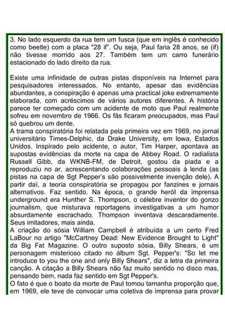 3. No lado esquerdo da rua tem um fusca (que em inglês é conhecido
como beetle) com a placa "28 if”. Ou seja, Paul faria 28 anos, se (if)
não tivesse morrido aos 27. Também tem um carro funerário
estacionado do lado direito da rua.
Existe uma infinidade de outras pistas disponíveis na Internet para
pesquisadores interessados. No entanto, apesar das evidências
abundantes, a conspiração é apenas uma practical joke extremamente
elaborada, com acréscimos de vários autores diferentes. A história
parece ter começado com um acidente de moto que Paul realmente
sofreu em novembro de 1966. Os fãs ficaram preocupados, mas Paul
só quebrou um dente.
A trama conspiratória foi relatada pela primeira vez em 1969, no jornal
universitário Times-Delphic, da Drake University, em lowa, Estados
Unidos. Inspirado pelo acidente, o autor, Tim Harper, apontava as
supostas evidências da morte na capa de Abbey Road. O radialista
Russell Gibb, da WKNB-FM, de Detroit, gostou da piada e a
reproduziu no ar, acrescentando colaborações pessoais à lenda (as
pistas na capa de Sgt Pepper’s são possivelmente invenção dele). A
partir daí, a teoria conspiratória se propagou por fanzines e jornais
alternativos. Faz sentido. Na época, o grande heróI da imprensa
underground era Hunther S. Thompson, o célebre inventor do gonzo
journalism, que misturava reportagens investigativas a um humor
absurdamente escrachado. Thompson inventava descaradamente.
Seus imitadores, mais ainda.
A criação do sósia William Campbell é atribuída a um certo Fred
LaBour no artigo "McCartney Dead: New Evidence Brought to Light"
da Big Fat Magazine. O outro suposto sósia, Billy Shears, é um
personagem misterioso citado no álbum Sgt. Pepper's: "So let me
introduce to you the one and only Billy Shears", diz a letra da primeira
canção. A citação a Billy Shears não faz muito sentido no disco mas,
pensando bem, nada faz sentido em Sgt Pepper's.
O fato é que o boato da morte de Paul tomou tamanha proporção que,
em 1969, ele teve de convocar uma coletiva de imprensa para provar
 