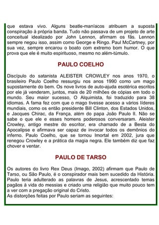 que estava vivo. Alguns beatle-maníacos atribuem a suposta
conspiração à própria banda. Tudo não passava de um projeto de arte
conceitual idealizado por John Lennon, afirmam os fãs. Lennon
sempre negou isso, assim como George e Ringo. Paul McCartney, por
sua vez, sempre encarou o boato com extremo bom humor. O que
prova que ele é muito espirituoso, mesmo no além-túmulo.
PAULO COELHO
Discípulo do satanista ALElSTER CROWLEY nos anos 1970, o
brasileiro Paulo Coelho ressurgiu nos anos 1990 como um mago
supostamente do bem. Os nove livros de auto-ajuda esotérica escritos
por ele já venderam, juntos, mais de 20 milhões de cópias em todo o
mundo. Seu maior sucesso, O Alquimista, foi traduzido para 38
idiomas. A fama fez com que o mago tivesse acesso a vários Iíderes
mundiais, como os então presidente BilI Clinton, dos Estados Unidos,
e Jacques Chirac, da França, além do papa João Paulo lI. Não se
sabe o que ele e esses homens poderosos conversaram. Aleister
Crowley, antigo mestre do escritor, era chamado de a Besta do
Apocalipse e afirmava ser capaz de invocar todos os demônios do
inferno. Paulo Coelho, que se tornou Imortal em 2002, jura que
renegou Crowley e a prática da magia negra. Ele também diz que faz
chover e ventar.
PAULO DE TARSO
Os autores do livro Rex Deus (Imago, 2002) afirmam que Paulo de
Tarso, ou São Paulo, é o conspirador mais bem sucedido da História.
Paulo teria adulterado as palavras de Jesus, acrescentado temas
pagãos à vida do messias e criado uma religião que muito pouco tem
a ver com a pregação original do Cristo.
As distorções feitas por Paulo seriam as seguintes:
 
