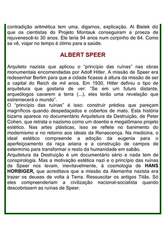 contradição aritmética tem uma, digamos, explicação. Al Bielek diz
que os cientistas do Projeto Montauk conseguiram a proeza de
rejuvenescê-lo 30 anos. Ele teria 94 anos num corpinho de 64. Como
se vê, viajar no tempo é ótimo para a saúde.
ALBERT SPEER
Arquiteto nazista que aplicou o “princípio das ruínas” nas obras
monumentais encomendadas por Adolf Hitler. A missão de Speer era
redesenhar Berlim para que a cidade ficasse à altura da missão de ser
a capital do Reich de mil anos. Em 1930, Hitler definiu o tipo de
arquitetura que gostaria de ver: “Se em um futuro distante,
arqueólogos cavarem a terra (...), eles terão uma revelação que
estremecerá o mundo”.
O “princípio das ruínas” é isso: construir prédios que pareçam
magníficos quando despedaçados e cobertos de mato. Esta história
bizarra aparece no documentário Arquitetura da Destruição, de Peter
Cohen, que retrata o nazismo como um doentio e megalômano projeto
estético. Nas artes plásticas, isso se reflete no banimento do
modernismo e no retorno aos ideais da Renascença. Na medicina, o
ideal estético compreende a adoção da eugenia para o
aperfeiçoamento da raça ariana e a construção de campos de
extermínio para transformar o resto da humanidade em sabão.
Arquitetura da Destruição é um documentário sério e nada tem de
conspirologia. Mas a motivação estética nazi e o princípio das ruínas
de Speer nos levam, inevitavelmente, à cosmologia de HANS
HORBIGER, que acreditava que a missão da Alemanha nazista era
trazer os deuses de volta à Terra. Ressuscitar os antigos Titãs. Só
eles compreenderiam a civilização nacional-socialista quando
descobrissem as ruínas de Speer.
 
