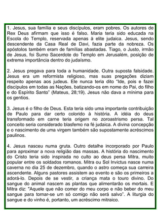 1. Jesus, sua família e seus discípulos, eram pobres. Os autores de
Rex Deus afirmam que isso é falso. Maria teria sido educada na
Escola do Templo, reservada apenas à elite judaica. Jesus, sendo
descendente da Casa Real de Davi, fazia parte da nobreza. Os
apóstolos também eram de famílias abastadas. Tiago, o Justo, irmão
de Jesus, foi Sumo Sacerdote do Templo em Jerusalém, posição de
extrema importância dentro do judaísmo.
2. Jesus pregava para toda a humanidade. Outra suposta falsidade.
Jesus era um reformista religioso, mas suas pregações diziam
respeito apenas aos judeus. Ele nunca teria dito “Ide, pois e fazei
discípulos em todas as Nações, batizando-os em nome do Pai, do filho
e do Espírito Santo” (Mateus, 28;19). Jesus não dava a mínima para
os gentios.
3. Jesus é o filho de Deus. Esta teria sido uma importante contribuição
de Paulo para dar certo colorido à história. A idéia do deus
transformado em carne teria origem no zoroastrismo persa. Tal
conceito seria considerado blasfemo na fé judaica. A divina concepção
e o nascimento de uma virgem também são supostamente acréscimos
paulinos.
4. Jesus nasceu numa gruta. Outro detalhe incorporado por Paulo
para aproximar a nova religião das massas. A história do nascimento
do Cristo teria sido inspirada no culto ao deus persa Mitra, muito
popular entre os soldados romanos. Mitra ou Sol lnvictus nasce numa
caverna no dia 25 de dezembro, quando o astro começa sua carreira
ascendente. Alguns pastores assistem ao evento e são os primeiros a
adorá-lo. Depois de se vestir, a criança mata o touro divino. Do
sangue do animal nascem as plantas que alimentarão os mortais. E
Mitra diz: "Aquele que não comer do meu corpo e não beber do meu
sangue para tornar-se um só comigo não será salvo”. A liturgia do
sangue e do vinho é, portanto, um acréscimo mitraico.
 