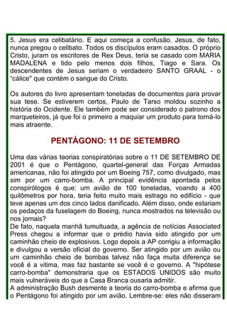 5. Jesus era celibatário. E aqui começa a confusão. Jesus, de fato,
nunca pregou o celibato. Todos os discípulos eram casados. O próprio
Cristo, juram os escritores de Rex Deus, teria se casado com MARIA
MADALENA e tido pelo menos dois filhos, Tiago e Sara. Os
descendentes de Jesus seriam o verdadeiro SANTO GRAAL - o
“cálice" que contém o sangue do Cristo.
Os autores do livro apresentam toneladas de documentos para provar
sua tese. Se estiverem certos, Paulo de Tarso moldou sozinho a
história do Ocidente. Ele também pode ser considerado o patrono dos
marqueteiros, já que foi o primeiro a maquiar um produto para torná-lo
mais atraente.
PENTÁGONO: 11 DE SETEMBRO
Uma das várias teorias conspiratórias sobre o 11 DE SETEMBRO DE
2001 é que o Pentágono, quartel-general das Forças Armadas
americanas, não foi atingido por um Boeing 757, como divulgado, mas
sim por um carro-bomba. A principal evidência apontada pelos
conspirólogos é que: um avião de 100 toneladas, voando a 400
quilômetros por hora, teria feito muito mais estrago no edifício - que
teve apenas um dos cinco lados danificado. Além disso, onde estariam
os pedaços da fuselagem do Boeing, nunca mostrados na televisão ou
nos jornais?
De fato, naquela manhã tumultuada, a agência de notícias Associated
Press chegou a informar que o prédio havia sido atingido por um
caminhão cheio de explosivos. Logo depois a AP corrigiu a informação
e divulgou a versão oficial do governo. Ser atingido por um avião ou
um caminhão cheio de bombas talvez não faça muita diferença se
você é a vitima, mas faz bastante se você é o governo. A "hipótese
carro-bomba" demonstraria que os ESTADOS UNIDOS são muito
mais vulneráveis do que a Casa Branca ousaria admitir.
A administração Bush desmente a teoria do carro-bomba e afirma que
o Pentágono foi atingido por um avião. Lembre-se: eles não disseram
 
