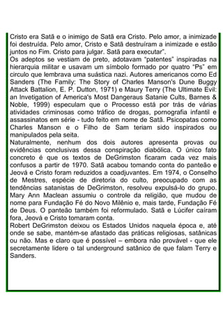 Cristo era Satã e o inimigo de Satã era Cristo. Pelo amor, a inimizade
foi destruída. Pelo amor, Cristo e Satã destruíram a inimizade e estão
juntos no Fim. Cristo para julgar. Satã para executar”.
Os adeptos se vestiam de preto, adotavam “patentes” inspiradas na
hierarquia militar e usavam um símbolo formado por quatro “Ps” em
circulo que lembrava uma suástica nazi. Autores americanos como Ed
Sanders (The Family: The Story of Charles Manson's Dune Buggy
Attack Battalion, E. P. Dutton, 1971) e Maury Terry (The Ultimate Evil:
an lnvetigation of America's Most Dangeraus Satanie Cults, Barnes &
Noble, 1999) especulam que o Processo está por trás de várias
atividades criminosas como tráfico de drogas, pornografia infantil e
assassinatos em série - tudo feito em nome de Satã. Psicopatas como
Charles Manson e o Filho de Sam teriam sido inspirados ou
manipulados pela seita.
Naturalmente, nenhum dos dois autores apresenta provas ou
evidências conclusivas dessa conspiração diabólica. O único fato
concreto é que os textos de DeGrimston ficaram cada vez mais
confusos a partir de 1970. Satã acabou tomando conta do panteão e
Jeová e Cristo foram reduzidos a coadjuvantes. Em 1974, o Conselho
de Mestres, espécie de diretoria do culto, preocupado com as
tendências satanistas de DeGrimston, resolveu expulsá-lo do grupo.
Mary Ann Maclean assumiu o controle da religião, que mudou de
nome para Fundação Fé do Novo Milênio e, mais tarde, Fundação Fé
de Deus. O panteão também foi reformulado. Satã e Lúcifer caíram
fora, Jeová e Cristo tomaram conta.
Robert DeGrimston deixou os Estados Unidos naquela época e, até
onde se sabe, mantém-se afastado das práticas religiosas, satânicas
ou não. Mas e claro que é possível – embora não provável - que ele
secretamente lidere o tal underground satânico de que falam Terry e
Sanders.
 