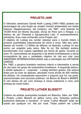 PROJETO JARI
O bilionário americano Daniel Keith Ludwig [1897-1992) poderia ser
personagem de uma ficção de Joseph Conrad ambientada nos tristes
trópicos. Megalomaníaco, ele comprou, em 1967, uma fazenda de
16.000 Km2 em Monte Dourado, divisa do Pará com o Amapá, e a
batizou de Jari Florestal e Agropecuária Ltda. O empreendimento,
entretanto, ficou mais conhecido como Projeto Jari.
O objetivo de Ludwig era vender celulose para o mundo inteiro e
produzir quantidades exponenciais de carne e arroz. Não deu certo.
Apesar de investir 1,3 bilhão de dólares na fazenda, Ludwig viu seu
sonho ser engolido pela selva. Não foi só. Ele também acabou
transformado num capeta capitalista em forma de gente. Durante os
anos 70, nacionalistas de esquerda e de direita trombetearam a teoria
conspiratória de que o verdadeiro objetivo do Jari era criar uma
AMAZÔNIA INTERNACIONALIZADA sob a orientação dos ESTADOS
UNIDOS.
Em 1982, o governo brasileiro resolveu intervir e intermediar a venda
do Jari para um grupo de empresários brasileiros. A esquerda adorou,
a direita aplaudiu e - surpresa! - Ludwig também gostou. Ele estava
doido pra se livrar do abacaxi, afundado numa dívida de 450 milhões
de dólares. Os compradores assumiram o prejuízo que foi, em parte,
subvencionado com recursos públicos, via Banco do Brasil e BNDES.
O Jari deixou de ser uma ameaça à nossa soberania e virou uma
ameaça ao nosso bolso.
PROJETO LUTHER BLlSSETT
Coletivo de artistas anarquistas fundado em Bolonha, Itália, em 1994,
o Projeto Luther Blissett se define como uma "empresa política
autônoma dedicada à narrativa”. O nome "Luther Blissett" pode ser
usado por qualquer um. Até por você. Todos podem ser Luther
 