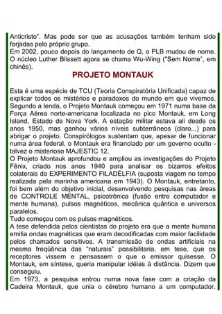 Anticristo”. Mas pode ser que as acusações também tenham sido
forjadas pelo próprio grupo.
Em 2002, pouco depois do lançamento de Q, o PLB mudou de nome.
O núcleo Luther Blissett agora se chama Wu-Wing ("Sem Nome”, em
chinês).
PROJETO MONTAUK
Esta é uma espécie de TCU (Teoria Conspiratória Unificada) capaz de
explicar todos os mistérios e paradoxos do mundo em que vivemos.
Segundo a lenda, o Projeto Montauk começou em 1971 numa base da
Força Aérea norte-americana localizada no pico Montauk, em Long
Island, Estado de Nova York. A estação militar estava ali desde os
anos 1950, mas ganhou vários níveis subterrâneos (claro...) para
abrigar o projeto. Conspirólogos sustentam que, apesar de funcionar
numa área federal, o Montauk era financiado por um governo oculto -
talvez o misterioso MAJESTIC 12.
O Projeto Montauk aprofundou e ampliou as investigações do Projeto
Fênix, criado nos anos 1940 para analisar os bizarros efeitos
colaterais do EXPERIMENTO FILADÉLFIA (suposta viagem no tempo
realizada pela marinha americana em 1943). O Montauk, entretanto,
foi bem além do objetivo inicial, desenvolvendo pesquisas nas áreas
de CONTROLE MENTAL, psicotrônica (fusão entre computador e
mente humana), pulsos magnéticos, mecânica quântica e universos
paralelos.
Tudo começou com os pulsos magnéticos.
A tese defendida pelos cientistas do projeto era que a mente humana
emitia ondas magnéticas que eram decodificadas com maior facilidade
pelos chamados sensitivos. A transmissão de ondas artificiais na
mesma freqüência das “naturais” possibilitaria, em tese, que os
receptores vissem e pensassem o que o emissor quisesse. O
Montauk, em síntese, queria manipular idéias à distância. Dizem que
conseguiu.
Em 1973, a pesquisa entrou numa nova fase com a criação da
Cadeira Montauk, que unia o cérebro humano a um computador.
 