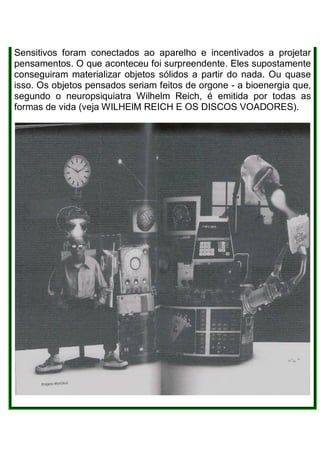 Sensitivos foram conectados ao aparelho e incentivados a projetar
pensamentos. O que aconteceu foi surpreendente. Eles supostamente
conseguiram materializar objetos sólidos a partir do nada. Ou quase
isso. Os objetos pensados seriam feitos de orgone - a bioenergia que,
segundo o neuropsiquiatra Wilhelm Reich, é emitida por todas as
formas de vida (veja WILHElM REICH E OS DISCOS VOADORES).
 
