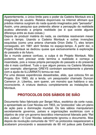 Aparentemente, o único limite para o poder da Cadeira Montauk era a
imaginação do usuário. Relatos disponíveis na Internet afirmam que
prédios inteiros surgiram do nada quando imaginados pelo "pensador”.
Assim, uma pesquisa que pretendia alterar a percepção da realidade
acabou alterando a própria realidade (se é que existe alguma
diferença entre as duas coisas.)
Depois de produzir matéria do nada, os cientistas resolveram mexer
com o tempo. Usando a Cadeira Montauk e outras invenções
esquisitas (como uma antena chamada Orion Delta T), eles teriam
conseguido, em 1981 abrir fendas no espaço-tempo. A partir daí, o
Projeto Montauk se dedicou quase que exclusivamente à exploração
do passado e do futuro.
Se o mundo parece confuso, a culpa é do Projeto Montauk. Não
podemos nem precisar onde termina a realidade e começa a
insanidade, pois a nossa própria percepção do passado e do presente
não é mais confiável. Tudo o que algum pensou na Cadeira Montauk
(por exemplo: alienígenas GREYS controlam secretamente o planeta
com a ajuda da ILLUMINATI) tornou-se real.
Foi uma dessas experiências desastradas, aliás, que colocou fim ao
Projeto. Em 1983, diz a lenda, um pesquisador chamado Duncan
Cameron Jr. Libertou, sem querer, um monstro que habitava o seu
inconsciente. A criatura destruiu completamente as instalações do
Montauk.
PROTOCOLOS DOS SÁBIOS DE SIÃO
Documento falso fabricado por Sergei Nilus, esotérico da corte russa,
e apresentado ao Czar Nicolau em 1903, os "protocolos” são um plano
de ação para a dominação mundial. Os tais sábios manipulariam
secretamente governos, países e organizações esotéricas com o
objetivo de criar um governo teocrático internacional liderado pelo “Rei
dos Judeus”. O Czar Nicolau sabiamente ignorou o documento. Mas
depois da revolução comunista de 1917 os protocolos reapareceram e
acabaram provocando o assassinato de 60 mil judeus pelo Exército
 