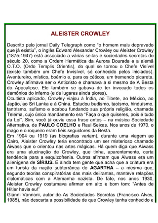 ALEISTER CROWLEY
Descrito pelo jornal Daily Telegraph como “o homem mais depravado
que já existiu”, o inglês Edward Alexander Crowley ou Aleister Crowley
(1875-1947) está associado a várias seitas e sociedades secretas do
século 20, como a Ordem Hermética da Aurora Dourada e a alemã
O.T.O. (Ordo Templis Orientis), do qual se tornou o Chefe Visível
(existe também um Chefe Invisível, só conhecido pelos iniciados).
Aventureiro, místico, boêmio e, para os céticos, um tremendo picareta,
Crowley afirmava ser o Anticristo e chamava a si mesmo de A Besta
do Apocalipse. Ele também se gabava de ter invocado todos os
demônios do inferno (e de lugares ainda piores).
Ocultista aplicado, Crowley viajou à Índia, ao Tibete, ao México, ao
Japão, ao Sri Lanka e à China. Estudou budismo, taoísmo, hinduísmo,
tantrismo, sufismo e acabou fundando sua própria religião, chamada
Telema, cujo único mandamento era “Faça o que quiseres, pois é tudo
da Lei”. Sim, você já ouviu essa frase antes – na música Sociedade
Alternativa, de PAULO COELHO e Raul Seixas. Nos anos de 1970, o
mago e o roqueiro eram fiéis seguidores da Besta.
Em 1904 ou 1919 (as biografias variam), durante uma viagem ao
Cairo, Aleister Crowley teria encontrado um ser misterioso chamado
Aiwass que o orientou nas artes mágicas. Há quem diga que Aiwass
era uma alucinação de Crowley, que tinha, aparentemente, certa
tendência para a esquizofrenia. Outros afirmam que Aiwass era um
alienígena de SÍRIUS. E ainda tem gente que acha que a criatura era
um turista da nação subterrânea de AGARTHA – a mesma que,
segundo teorias conspiratórias das mais delirantes, manteve relações
diplomáticas com a Alemanha nazista. De fato, nos anos 1930,
Aleister Crowley costumava afirmar em alto e bom tom: “Antes de
Hitler havia eu!”
Gianni Vannoni, autor de As Sociedades Secretas (Francisco Alves,
1985), não descarta a possibilidade de que Crowley tenha conhecido e
 