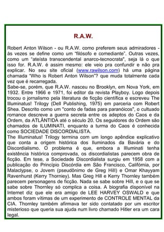R.A.W.
Robert Anton Wilson - ou R.A.W. como preferem seus admiradores -
às vezes se define como um “filósofo e comediante”. Outras vezes,
como um “ateísta transcendental anarco-tecnocrata", seja lá o que
isso for. R.A.W. é assim mesmo: ele veio pra confundir e não pra
explicar. No seu site oficial (www.rawilson.com) há uma página
chamada “Who is Robert Anton Wilson”? que muda totalmente cada
vez que é recarregada.
Sabe-se, porém, que R.A.W. nasceu no Brooklyn, em Nova York, em
1932. Entre 1966 e 1971, foi editor da revista Playboy. Logo depois
trocou o jornalismo pela literatura de ficção científica e escreveu The
Illuminatus! Trilogy (Dell Publishing, 1975) em parceria com Robert
Shea. Descrito como um "conto de fadas para paranóicos", o cultuado
romance descreve a guerra secreta entre os adeptos do Caos e da
Ordem, da ATLÂNTIDA até o século 20. Os seguidores do Ordem são
chamados de ILUMINATI, enquanto a turma do Caos é conhecida
como SOCIEDADE DlSCORDlALISTA.
The lIIuminatus! Trilogy termina com um longo apêndice explicativo
que conta a origem histórica dos Iluminados da Bavária e do
Discordialismo. O problema é que, embora a lIIuminati tenha
existência histórica comprovada, os discordialistas parecem obra de
ficção. Em tese, a Sociedade Discordialista surgiu em 1958 com a
publicação do Princípio Discórdia em São Francisco, Califórnia, por
Malaclypse, o Jovem (pseudônimo de Greg HiII) e Omar Khayyam
Ravenhurst (Kerry Thorniey). Mas Greg Hill e Kerry Thornley também
parecem personagens de ficção. Nada se sabe sobre HiII, e o que se
sabe sobre Thornley só complica a coisa. A biografia disponível na
Internet diz que ele era amigo de LEE HARVEY OSWALD e que
ambos foram vítimas de um experimento de CONTROLE MENTAL da
CIA. Thornley também afirmava ter sido contatado por um escritor
misterioso que queria sua ajuda num livro chamado Hitler era um cara
Iegal.
 