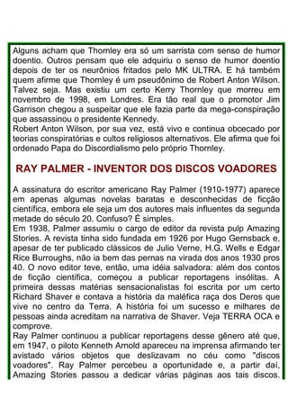 Alguns acham que Thornley era só um sarrista com senso de humor
doentio. Outros pensam que ele adquiriu o senso de humor doentio
depois de ter os neurônios fritados pelo MK ULTRA. E há também
quem afirme que Thornley é um pseudônimo de Robert Anton Wilson.
Talvez seja. Mas existiu um certo Kerry Thornley que morreu em
novembro de 1998, em Londres. Era tão real que o promotor Jim
Garrison chegou a suspeitar que ele fazia parte da mega-conspiração
que assassinou o presidente Kennedy.
Robert Anton Wilson, por sua vez, está vivo e continua obcecado por
teorias conspiratórias e cultos religiosos alternativos. Ele afirma que foi
ordenado Papa do Discordialismo pelo próprio Thornley.
RAY PALMER - INVENTOR DOS DISCOS VOADORES
A assinatura do escritor americano Ray Palmer (1910-1977) aparece
em apenas algumas novelas baratas e desconhecidas de ficção
científica, embora ele seja um dos autores mais influentes da segunda
metade do século 20. Confuso? É simples.
Em 1938, Palmer assumiu o cargo de editor da revista pulp Amazing
Stories. A revista tinha sido fundada em 1926 por Hugo Gernsback e,
apesar de ter publicado clássicos de Julio Verne, H.G. Wells e Edgar
Rice Burroughs, não ia bem das pernas na virada dos anos 1930 pros
40. O novo editor teve, então, uma idéia salvadora: além dos contos
de ficção científica, começou a publicar reportagens insólitas. A
primeira dessas matérias sensacionalistas foi escrita por um certo
Richard Shaver e contava a história da maléfica raça dos Deros que
vive no centro da Terra. A história foi um sucesso e milhares de
pessoas ainda acreditam na narrativa de Shaver. Veja TERRA OCA e
comprove.
Ray Palmer continuou a publicar reportagens desse gênero até que,
em 1947, o piloto Kenneth Arnold apareceu na imprensa afirmando ter
avistado vários objetos que deslizavam no céu como "discos
voadores". Ray Palmer percebeu a oportunidade e, a partir daí,
Amazing Stories passou a dedicar várias páginas aos tais discos.
 