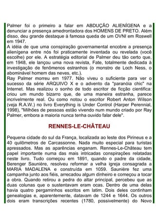 Palmer foi o primeiro a falar em ABDUÇÃO ALIENÍGENA e a
denunciar a presença amedrontadora dos HOMENS DE PRETO. Além
disso, deu grande destaque à famosa queda de um OVNI em Roswell
em 1947.
A idéia de que uma conspiração governamental encobre a presença
alienígena entre nós foi praticamente inventada ou revelada (você
escolhe) por ele. A estratégia editorial de Palmer deu tão certo que,
em 1948, ele lançou uma nova revista, Fate, totalmente dedicada à
investigação de fenômenos estranhos (o monstro de Loch Ness, o
abominável homem das neves, etc.).
Ray Palmer morreu em 1977. Não viveu o suficiente para ver o
sucesso da série ARQUIVO X e o advento da "paranóia chic" na
Internet. Mas realizou o sonho de todo escritor de ficção cientifica:
criou um mundo bizarro que, de uma maneira estranha, parece
incrivelmente real. Ou como notou o escritor Robert Anton Wilson
(veja R.A.W.) no livro Everything is Under Control (Harper Perennial,
1998), "Milhões de pessoas estão vivendo num mundo criado por Ray
Palmer, embora a maioria nunca tenha ouvido falar dele".
RENNES-LE-CHÂTEAU
Pequena cidade do sul da França, localizada ao leste dos Pirineus e a
40 quilômetros de Carcassonne. Nada muito especial para turistas
apressados. Mas as aparências enganam. Rennes-Le-Château tem
papel importante numa das mais intricadas conspirações relatadas
neste livro. Tudo começou em 1891, quando o padre da cidade,
Berenger Saunière, resolveu reformar a velha igreja consagrada a
MARIA MADALENA e construída em 1059. Saunière fez uma
campanha junto aos fiéis, arrecadou algum dinheiro e começou a tocar
a obra. Quando retirou a pedra do altar principal, percebeu que as
duas colunas que o sustentavam eram ocas. Dentro de uma delas
havia quatro pergaminhos escritos em latim. Dois deles continham
genealogias e, aparentemente, datavam de 1244 e 1644. Os outros
dois eram transcrições recentes (1780, possivelmente) do Novo
 