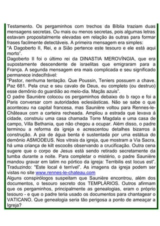 Testamento. Os pergaminhos com trechos da Bíblia traziam duas
mensagens secretas. Ou mais ou menos secretas, pois algumas letras
estavam propositalmente elevadas em relação às outras para formar
frases facilmente detectáveis. A primeira mensagem era simples:
"A Dagoberto II, Rei, e a Sião pertence este tesouro e ele está aqui
morto”.
Dagoberto II foi o último rei da DINASTIA MEROVÍNGIA, que era
supostamente descendente de israelitas que emigraram para a
França. A segunda mensagem era mais complicada e seu significado
permanece indecifrável:
"Pastor, nenhuma tentação. Que Poussin, Teniers possuem a chave.
Paz 681. Pela cruz e seu cavalo de Deus, eu completo (ou destruo)
esse demônio do guardião ao meio-dia. Maçãs azuis”.
O padre Saunière colocou os pergaminhos debaixo do b raço e foi a
Paris conversar com autoridades eclesiásticas. Não se sabe o que
aconteceu na capital francesa, mas Saunière voltou para Rennes-le-
Châteaux com a carteira recheada. Ampliou a estrada que levava á
cidade, construiu uma casa chamada Torre Magdala e uma casa de
campo, Villa Bethania, que não chegou a ocupar. Além disso, o padre
terminou a reforma da igreja e acrescentou detalhes bizarros à
construção. A pia de água benta é sustentada por uma estátua do
demônio ASMODEUS. Nos vitrais da igreja, que mostram a Via Sacra,
há uma criança de kilt escocês observando a crucificação. Outra cena
sugere que o corpo de Jesus está sendo retirado secretamente da
tumba durante a noite. Para completar o mistério, o padre Saunière
mandou gravar em latim no pórtico da igreja: Terribilis est Iocus est”.
Traduzindo: "Este local é terrível”. As imagens da igreja podem ser
vistas no site www.rennes-le-chateau.com
Alguns conspirólogos suspeitam que Saunière encontrou, além dos
documentos, o tesouro secreto dos TEMPLÁRIOS. Outros afirmam
que os pergaminhos, principalmente as genealogias, eram o próprio
tesouro - e que o padre teria usado os documentos para chantagear o
VATICANO. Que genealogia seria tão perigosa a ponto de ameaçar a
Igreja?
 