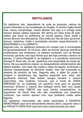 REPTlLlANOS
Os reptilianos são, dependendo de onde se pesquisa, nativos da
quarta dimensão ou da constelação do Dragão. O escritor inglês David
Icke, mezzo conspirólogo, mezzo filósofo new age, é o inimigo mais
famoso desses répteis espaciais. Ele afirma em meia dúzia de best-
sellers que todos os problemas do mundo (guerra, fome, peste e
morte) derivam dos alienígenas. Eles estão por trás de tudo; governos,
bancos, indústrias, mídia e sociedades secretas (especificamente, a
MAÇONARIA e a ILLUMINATI).
Segundo lcke, os reptilianos entraram em contato com a humanidade
há aproximadamente 10 mil anos. Além de ensinar técnicas científicas
rudimentares aos terráqueos, os safados transaram com as fêmeas
humanas, gerando uma raça híbrida que até hoje controla o destino do
planeta. A rainha Elizabeth II, da Inglaterra, e o presidente americano
George W. Bush são, diz ele, reptilianos com capacidade de mudar de
forma. Na sua aparência original, os desagradáveis extraterrestres são
répteis bípedes, com asas nas costas e rabos de lagarto, lembrando a
clássica representação do demônio cristão. Isso não incomoda os
adeptos da doutrina de Icke. Segundo eles, o diabo foi criado à
imagem e semelhança dos lagartos espaciais que, aliás, são
igualmente infernais. Eles bebem sangue humano e comem
criancinhas. Icke sustenta, inclusive, que a morte de DIANA
SPENCER foi, na realidade, um sacrifício ritual para as iguanas
cósmicas. Embora a maioria dos ufólogos tenha feito uma opção
preferencial pelos GREYS nas suas teorias conspiratórías, os
seguidores de David Icke não dão importância aos baixinhos
cinzentos, que seriam apenas uma raça proletária criada pelos
lagartos.
Os reptilianos transmorfos são ainda associados à DINASTIA
MEROVÍNGIA (que seria descendente desses aliens, segundo Icke) e
ao PROJETO MONTAUK (que teria sido supervisionado por eles).
 