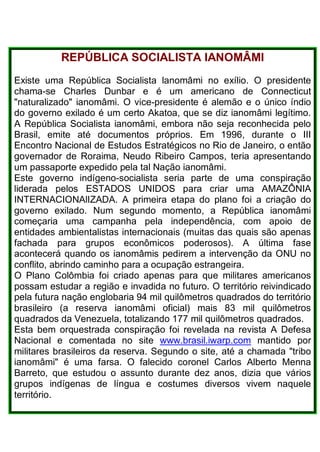REPÚBLICA SOCIALISTA IANOMÂMI
Existe uma República Socialista lanomâmi no exílio. O presidente
chama-se Charles Dunbar e é um americano de Connecticut
"naturalizado" ianomâmi. O vice-presidente é alemão e o único índio
do governo exilado é um certo Akatoa, que se diz ianomâmi legítimo.
A República Socialista ianomâmi, embora não seja reconhecida pelo
Brasil, emite até documentos próprios. Em 1996, durante o III
Encontro Nacional de Estudos Estratégicos no Rio de Janeiro, o então
governador de Roraima, Neudo Ribeiro Campos, teria apresentando
um passaporte expedido pela tal Nação ianomâmi.
Este governo indígeno-socialista seria parte de uma conspiração
liderada pelos ESTADOS UNIDOS para criar uma AMAZÔNIA
INTERNACIONAlIZADA. A primeira etapa do plano foi a criação do
governo exilado. Num segundo momento, a República ianomâmi
começaria uma campanha pela independência, com apoio de
entidades ambientalistas internacionais (muitas das quais são apenas
fachada para grupos econômicos poderosos). A última fase
acontecerá quando os ianomâmis pedirem a intervenção da ONU no
conflito, abrindo caminho para a ocupação estrangeira.
O Plano Colômbia foi criado apenas para que militares americanos
possam estudar a região e invadida no futuro. O território reivindicado
pela futura nação englobaria 94 mil quilômetros quadrados do território
brasileiro (a reserva ianomâmi oficial) mais 83 mil quilômetros
quadrados da Venezuela, totalizando 177 mil quilômetros quadrados.
Esta bem orquestrada conspiração foi revelada na revista A Defesa
Nacional e comentada no site www.brasil.iwarp.com mantido por
militares brasileiros da reserva. Segundo o site, até a chamada "tribo
ianomâmi" é uma farsa. O falecido coronel Carlos Alberto Menna
Barreto, que estudou o assunto durante dez anos, dizia que vários
grupos indígenas de língua e costumes diversos vivem naquele
território.
 