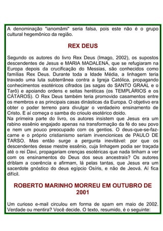 A denominação "ianomâmi" seria falsa, pois este não é o grupo
cultural hegemônico da região.
REX DEUS
Segundo os autores do livro Rex Deus (Imago, 2002), os supostos
descendentes de Jesus e MARIA MADALENA, que se refugiaram na
Europa depois da crucificação do Messias, são conhecidos como
famílias Rex Deus. Durante toda a Idade Média, a linhagem teria
travado uma luta subterrânea contra a Igreja Católica, propagando
conhecimentos esotéricos cifrados (as sagas do SANTO GRAAL e o
Tarô) e apoiando ordens e seitas heréticas (os TEMPLÁRIOS e os
CÁTAROS). O Rex Deus também teria promovido casamentos entre
os membros e as principais casas dinásticas da Europa. O objetivo era
obter o poder terreno para divulgar o verdadeiro ensinamento de
Cristo. E aí começa o samba do crioulo esotérico doido.
Na primeira parte do livro, os autores insistem que Jesus era um
rabino essênio engajado apenas na transformação da fé do seu povo
e nem um pouco preocupado com os gentios. O deus-que-se-faz-
carne e o próprio cristianismo seriam invencionices de PAULO DE
TARSO. Mas então surge a pergunta inevitável: por que os
descendentes desse mestre essênio, cuja linhagem podia ser traçada
até o rei Davi, propagariam crenças esotéricas que nada tinham a ver
com os ensinamentos do Deus dos seus ancestrais? Os autores
driblam a coerência e afirmam, lá pelas tantas, que Jesus era um
sacerdote gnóstico do deus egípcio Osíris, e não de Jeová. Aí fica
difícil.
ROBERTO MARINHO MORREU EM OUTUBRO DE
2001
Um curioso e-mail circulou em forma de spam em maio de 2002.
Verdade ou mentira? Você decide. O texto, resumido, é o seguinte:
 