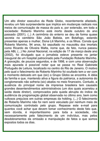 Um alto diretor executivo da Rede Globo, recentemente afastado,
revelou um fato surpreendente que implica em mudanças radicais nos
meios de comunicação de massa do país e, por extensão, em toda a
sociedade: Roberto Marinho está morto desde outubro do ano
passado (2001). (..) A cerimônia do enterro se deu de forma quase
secreta no cemitério São João Batista, em Botafogo, estando
presentes apenas a mulher, Dona Lili Marinho, e os filhos. Consta que
Roberto Marinho, 94 anos, foi sepultado no mausoléu dos imortais
como Ricardo de Oliveira Malta, nome que, de fato, nunca passou
pela ABL (...) No Jornal Nacional, na edição de 17 de março deste ano
(2002), foi divulgado que o jornalista esteve presente no jantar
inaugural de um hospital patrocinado pela Fundação Roberto Marinho.
A gravação, de poucos segundos, e de 1998, e com uma observação
mais apurada é possível notar que se passa no Real Gabinete
Português de Leitura, localizado no centro do Rio de Janeiro. O motivo
pelo qual o falecimento de Roberto Marinho foi ocultado tem a ver com
o momento delicado em que (sic) o Grupo Globo se encontra. A idéia
da família e que, mantendo ativa a figura do patriarca, a autonomia do
conglomerado não sofreria (sic) abalos no meio financeiro. Contudo, a
ausência do principal nome da imprensa brasileira tem causado
grandes desentendimentos administrativos (um dos quais acarretou a
saída deste diretor), comprovados pela queda abrupta do índice de
audiência da programação global observada no último ano, bem como
vultosos prejuízos em outras empresas da holding. (...) O falecimento
de Roberto Marinho não foi nem será veiculado por nenhum meio de
comunicação controlado pelo grupo. Repasse este e-mail para
quantos você achar que devem tomar conhecimento deste fato que,
sem dúvida, é importantíssimo para toda a sociedade, não
necessariamente pelo falecimento de um indivíduo, mas pelos
desdobramentos da omissão e manipulação de fatos a que somos
expostos todos os dias.
 