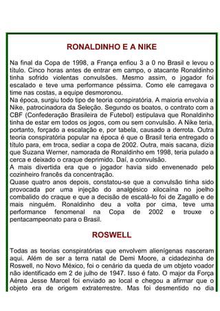 RONALDINHO E A NIKE
Na final da Copa de 1998, a França enfiou 3 a 0 no Brasil e levou o
título. Cinco horas antes de entrar em campo, o atacante Ronaldinho
tinha sofrido violentas convulsões. Mesmo assim, o jogador foi
escalado e teve uma performance péssima. Como ele carregava o
time nas costas, a equipe desmoronou.
Na época, surgiu todo tipo de teoria conspiratória. A maioria envolvia a
Nike, patrocinadora da Seleção. Segundo os boatos, o contrato com a
CBF (Confederação Brasileira de Futebol) estipulava que Ronaldinho
tinha de estar em todos os jogos, com ou sem convulsão. A Nike teria,
portanto, forçado a escalação e, por tabela, causado a derrota. Outra
teoria conspiratória popular na época é que o Brasil teria entregado o
título para, em troca, sediar a copa de 2002. Outra, mais sacana, dizia
que Suzana Werner, namorada de Ronaldinho em 1998, teria pulado a
cerca e deixado o craque deprimido. Daí, a convulsão.
A mais divertida era que o jogador havia sido envenenado pelo
cozinheiro francês da concentração.
Quase quatro anos depois, constatou-se que a convulsão tinha sido
provocada por uma injeção do analgésico xilocaína no joelho
combalido do craque e que a decisão de escalá-lo foi de Zagallo e de
mais ninguém. Ronaldinho deu a volta por cima, teve uma
performance fenomenal na Copa de 2002 e trouxe o
pentacampeonato para o Brasil.
ROSWELL
Todas as teorias conspiratórias que envolvem alienígenas nasceram
aqui. Além de ser a terra natal de Demi Moore, a cidadezinha de
Roswell, no Novo México, foi o cenário da queda de um objeto voador
não identificado em 2 de julho de 1947. Isso é fato. O major da Força
Aérea Jesse Marcel foi enviado ao local e chegou a afirmar que o
objeto era de origem extraterrestre. Mas foi desmentido no dia
 
