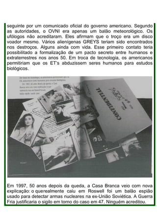 seguinte por um comunicado oficial do governo americano. Segundo
as autoridades, o OVNI era apenas um balão meteorológico. Os
ufólogos não acreditaram. Eles afirmam que o troço era um disco
voador mesmo. Vários alienígenas GREYS teriam sido encontrados
nos destroços. Alguns ainda com vida. Esse primeiro contato teria
possibilitado a formalização de um pacto secreto entre humanos e
extraterrestres nos anos 50. Em troca de tecnologia, os americanos
permitiriam que os ET’s abduzissem seres humanos para estudos
biológicos.
Em 1997, 50 anos depois da queda, a Casa Branca veio com nova
explicação: o querealmente caiu em Roswell foi um balão espião
usado para detectar armas nucleares na ex-União Soviética. A Guerra
Fria justificaria o sigilo em torno do caso em 47. Ninguém acreditou.
 