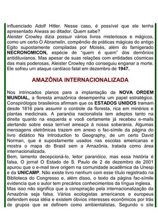 influenciado Adolf Hitler. Nesse caso, é possível que ele tenha
apresentado Aiwass ao ditador. Quem sabe?
Aleister Crowley dizia possuir vários livros misteriosos e mágicos,
como um certo O Abramelin, compêndio de práticas mágicas do antigo
Egito supostamente compiladas por Moisés, além do famigerado
NECRONOMICON, espécie de “quem é quem” dos demônios
antidiluvianos. Mas apesar de suas relações com entidades cósmicas
das mais poderosas, Aleister Crowley não conseguiu enganar a morte.
Ele sofreu um ataque cardíaco fatal em dezembro de 1947.
AMAZÔNIA INTERNACIONALIZADA
Nos intrincados planos para a implantação da NOVA ORDEM
MUNDIAL, a floresta amazônica desempenha um papel estratégico.
Conspirólogos brasileiros afirmam que os ESTADOS UNIDOS tramam
desde 1816 para assumir o controle da floresta, rica em minérios e
plantas medicinais. A paranóia nacionalista tem adeptos tanto na
direita quanto na esquerda e você certamente já recebeu e-mails
alertando sobre essa terrível ameaça à nossa soberania. Algumas
mensagens eletrônicas trazem em anexo o fac-símile da página do
livro didático Na Introduction to Geography, de um certo David
Norman, que é supostamente usados nas escolas americanas e
mostra o mapa do Brasil sem a Amazônia, tratada como área
internacionalizada.
Bem, lamento decepcioná-lo, leitor paranóico, mas essa história é
falsa. O jornal O Estado de S. Paulo de 2 de dezembro de 2001
apurou que o e-mail teve origem na comunidade acadêmica da Unesp
e da UNICAMP. Não existe livro nenhum com esse título registrado na
Biblioteca do Congresso e, além disso, o texto da página fac-símile
evidencia que o autor tem precários conhecimentos da língua inglesa.
Mas isso não significa que a conspiração pela internacionalização da
Amazônia seja falsa. Vários ecologistas americanos e europeus
defendem essa idéia e existem óbvios interesses econômicos por trás
de grupos que se definem como ambientalistas. Segundo o site
 