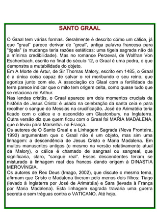 SANTO GRAAL
O Graal tem várias formas. Geralmente é descrito como um cálice, já
que "graal” parece derivar de “greal”, antiga palavra francesa para
"tigela" (a mudança teria razões estéticas: uma tigela sagrada não dá
a mínima credibilidade). Mas no romance Perzeval, de Wolfran Von
Eschenbach, escrito no final do século 12, o Graal é uma pedra, o que
demonstra a mutabilidade do objeto.
Em A Morte de Artur, de Sir Thomas Malory, escrito em 1485, o Graal
é a única coisa capaz de salvar o rei moribundo e seu reino, que
agoniza junto com ele. A associação do Glaal com a fertilidade da
terra parece indicar que o mito tem origem celta, como quase tudo que
se relaciona rei Arthur.
Nas lendas cristãs, o Graal aparece em dois momentos cruciais da
história de Jesus Cristo: é usado na celebração da santa ceia e para
recolher o sangue do Messias na crucificação. José de Arimatéia teria
ficado com o cálice e o escondido em Glastonbury, na Inglaterra.
Outra versão diz que quem ficou com o Graal foi MARIA MADALENA,
que o levou para Marselha. na França.
Os autores de O Santo Graal e a Linhagem Sagrada (Nova Fronteira,
1993) argumentam que o Graal não é um objeto, mas sim uma
linhagem: a descendência de Jesus Cristo e Maria Madalena. Em
muitos manuscritos antigos (e mesmo na versão relativamente atual
de Malory), o cálice é chamado de sangraal ou sangreal, que
significaria, claro, "sangue real”. Esses descendentes teriam se
misturado à linhagem real dos francos dando origem à DINASTIA
MEROVÍNGIA.
Os autores de Rex Deus (Imago, 2002), que discute o mesmo tema,
afirmam que Cristo e Madalena tiveram pelo menos dois filhos: Tiago
(levado à Inglaterra por José de Arimatéia) e Sara (levada à França
por Maria Madalena). Esta linhagem sagrada travaria uma guerra
secreta e sem tréguas contra o VATICANO. Até hoje.
 
