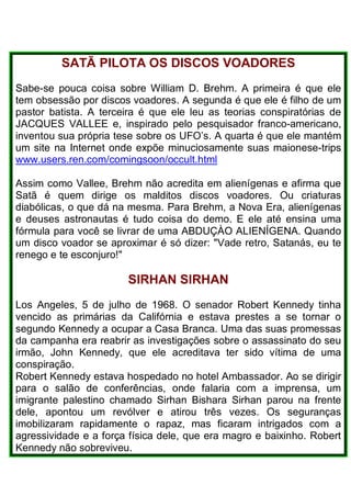 SATÃ PILOTA OS DISCOS VOADORES
Sabe-se pouca coisa sobre William D. Brehm. A primeira é que ele
tem obsessão por discos voadores. A segunda é que ele é filho de um
pastor batista. A terceira é que ele leu as teorias conspiratórias de
JACQUES VALLEE e, inspirado pelo pesquisador franco-americano,
inventou sua própria tese sobre os UFO’s. A quarta é que ele mantém
um site na Internet onde expõe minuciosamente suas maionese-trips
www.users.ren.com/comingsoon/occult.html
Assim como Vallee, Brehm não acredita em alienígenas e afirma que
Satã é quem dirige os malditos discos voadores. Ou criaturas
diabólicas, o que dá na mesma. Para Brehm, a Nova Era, alienígenas
e deuses astronautas é tudo coisa do demo. E ele até ensina uma
fórmula para você se livrar de uma ABDUÇÀO ALIENÍGENA. Quando
um disco voador se aproximar é só dizer: "Vade retro, Satanás, eu te
renego e te esconjuro!"
SIRHAN SlRHAN
Los Angeles, 5 de julho de 1968. O senador Robert Kennedy tinha
vencido as primárias da Califórnia e estava prestes a se tornar o
segundo Kennedy a ocupar a Casa Branca. Uma das suas promessas
da campanha era reabrir as investigações sobre o assassinato do seu
irmão, John Kennedy, que ele acreditava ter sido vítima de uma
conspiração.
Robert Kennedy estava hospedado no hotel Ambassador. Ao se dirigir
para o salão de conferências, onde falaria com a imprensa, um
imigrante palestino chamado Sirhan Bishara Sirhan parou na frente
dele, apontou um revólver e atirou três vezes. Os seguranças
imobilizaram rapidamente o rapaz, mas ficaram intrigados com a
agressividade e a força física dele, que era magro e baixinho. Robert
Kennedy não sobreviveu.
 