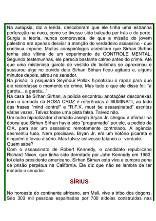 Na autópsia, diz a lenda, descobriram que ele tinha uma estranha
perfuração na nuca, como se tivesse sido baleado por trás e de perto.
Surgiu a teoria, nunca comprovada, de que a missão do jovem
palestino era apenas desviar a atenção do verdadeiro assassino - que
continua impune. Muitos conspirólogos acreditam que Sirhan Sirhan
tenha sido vítima de um experimento de CONTROLE MENTAL.
Segundo testemunhas, ele parecia bastante calmo antes do crime. Até
que uma misteriosa garota de vestido de bolinhas se aproximou e
sussurou algo no ouvido dele Sirhan Sirhan ficou agitado e, alguns
minutos depois, atirou no senador.
Na prisão, o psiquiatra Seymour Pollak hipnotizou o rapaz para que
ele recordasse o momento do crime. Mas tudo o que ele disse foi: “a
garota... a garota...”
Na casa de Sirhan Sirhan, a polícia encontrou anotações desconexas
com o símbolo da ROSA CRUZ e referências à IllUMINATI, ao lado
das frases "mind control" e "R.F.K. must be assassinated” escritas
várias vezes. Talvez fosse uma pista falsa. Talvez não.
Um outro hipnotizador chamado Joseph Bryan Jr. chegou a afirmar na
época que Sirhan Sirhan havia sido “programado” por ele, a pedido da
CIA, para ser um assassino remotamente controlado. A agência
desmentiu tudo. Nem precisava. Bryan Jr. era um notório picareta e
ninguém o levou à sério. Mas talvez estivesse falando a verdade.
Quem sabe?
Com o assassinato de Robert Kennedy, o candidato republicano
Richard Nixon, que tinha sido derrotado por John Kennedy em 1963,
foi eleito presidente americano. Sirhan Sirhan está vivo e cumpre pena
de prisão perpétua na Califórnia. Ele diz que não se lembra de ter
matado o senador.
SÍRlUS
No noroeste do continente africano, em Mali, vive a tribo dos dogons.
São 300 mil pessoas espalhadas por 700 aldeias construídas nas
 